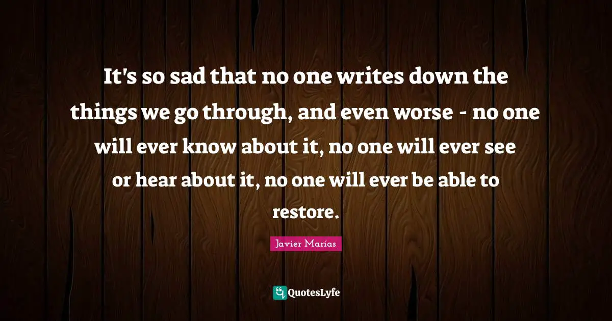 It's so sad that no one writes down the things we go through, and even worse - no one will ever know about it, no one will ever see or hear about it, no one will ever be able to restore.
