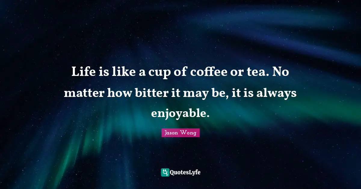 Life is like a cup of coffee or tea. No matter how bitter it may be, it is always enjoyable.