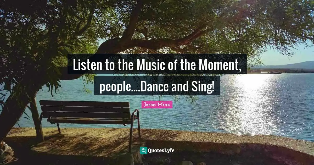 Listen to the Music of the Moment, people....Dance and Sing!