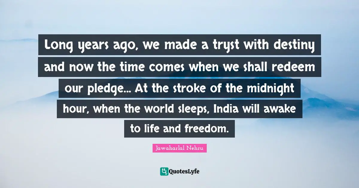 Jawaharlal Nehru Quotes: "Long years ago, we made a tryst with destiny and now the time comes when we shall redeem our pledge... At the stroke of the midnight hour, when the world sleeps, India will awake to life and freedom."