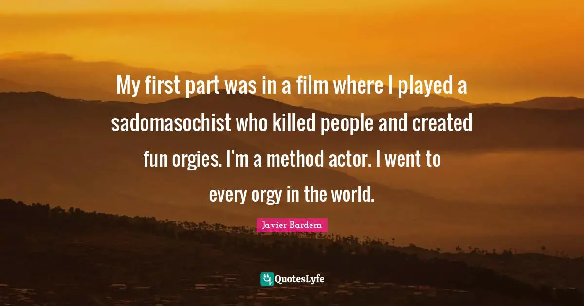 My first part was in a film where I played a sadomasochist who killed people and created fun orgies. I'm a method actor. I went to every orgy in the world.