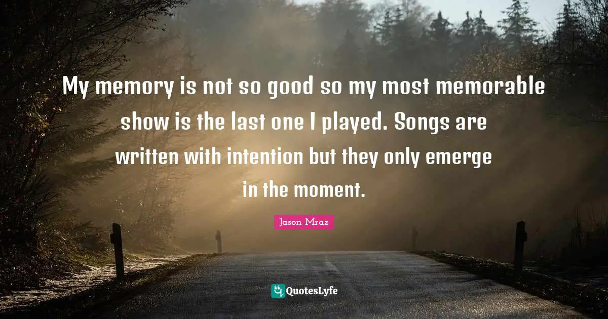 My memory is not so good so my most memorable show is the last one I played. Songs are written with intention but they only emerge in the moment.