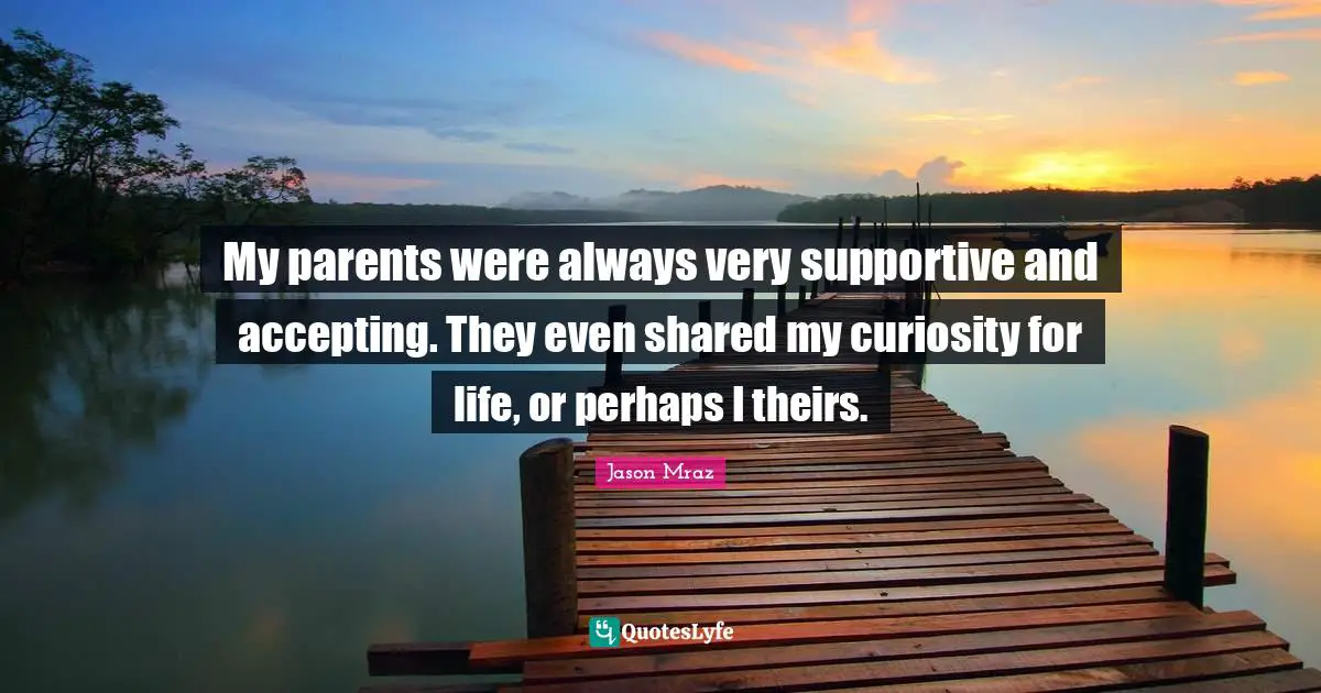 My parents were always very supportive and accepting. They even shared my curiosity for life, or perhaps I theirs.