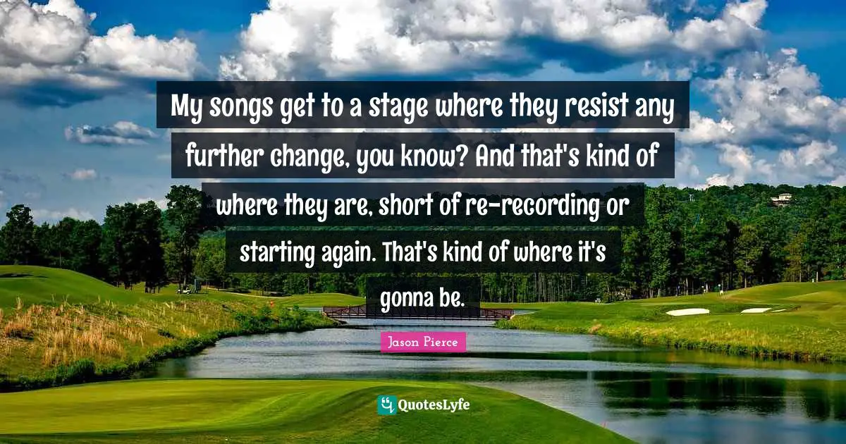 My songs get to a stage where they resist any further change, you know? And that's kind of where they are, short of re-recording or starting again. That's kind of where it's gonna be.