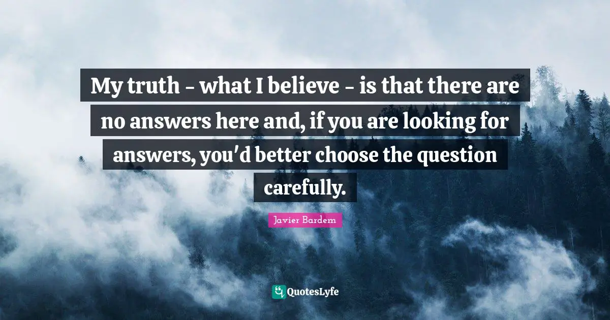 My truth - what I believe - is that there are no answers here and, if you are looking for answers, you'd better choose the question carefully.