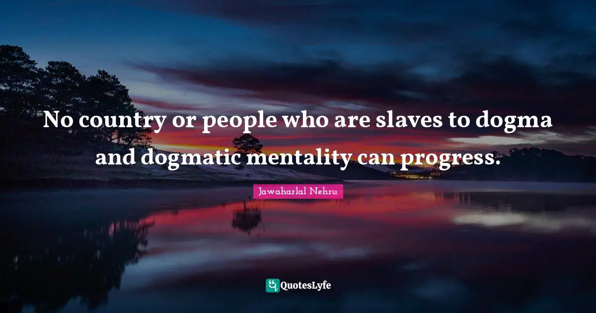 No country or people who are slaves to dogma and dogmatic mentality can progress.