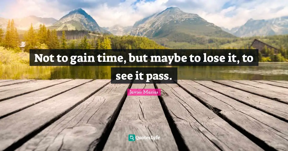 Not to gain time, but maybe to lose it, to see it pass.