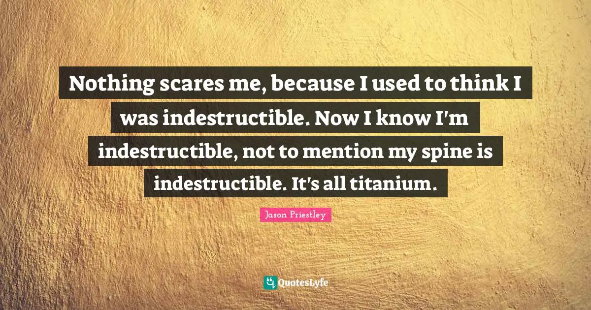 Nothing scares me, because I used to think I was indestructible. Now I know I'm indestructible, not to mention my spine is indestructible. It's all titanium.
