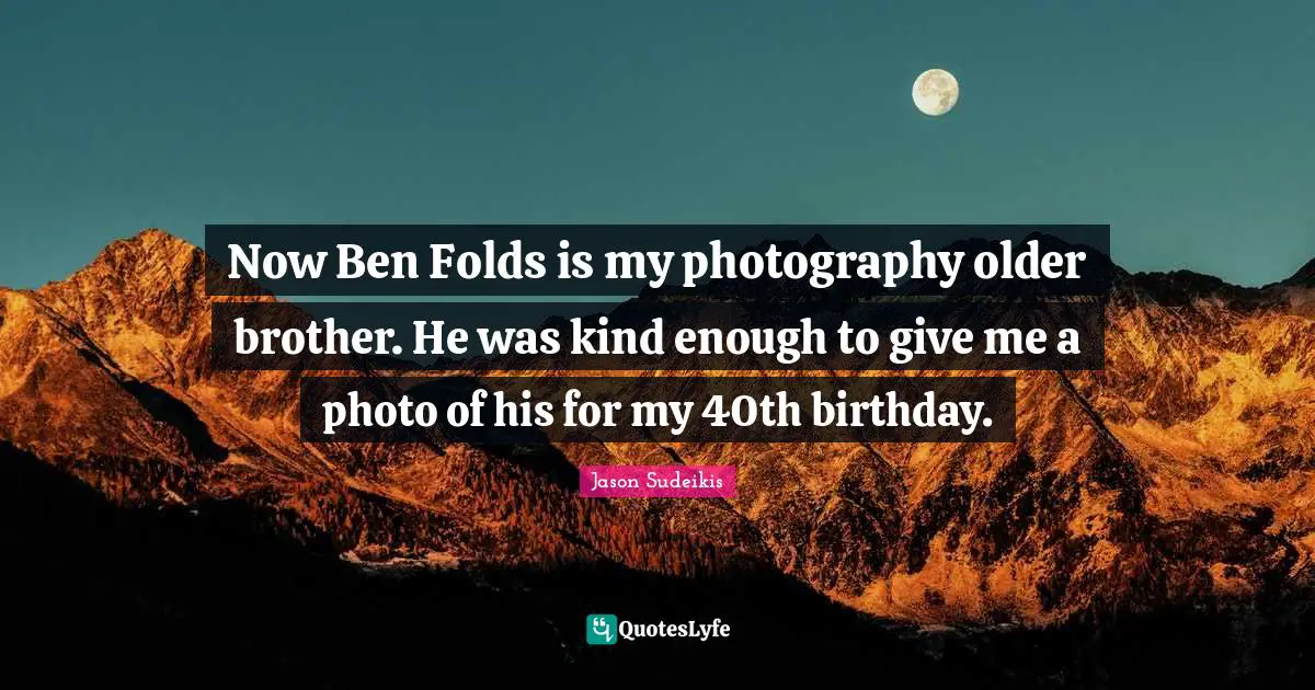 Now Ben Folds is my photography older brother. He was kind enough to give me a photo of his for my 40th birthday.