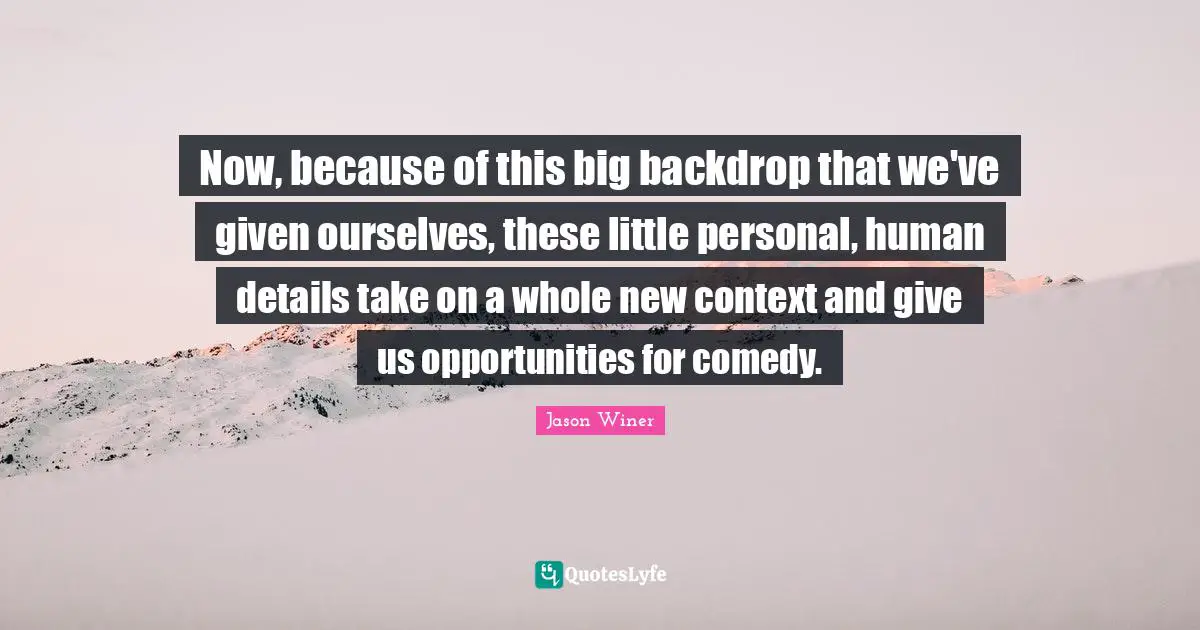 Now, because of this big backdrop that we've given ourselves, these little personal, human details take on a whole new context and give us opportunities for comedy.