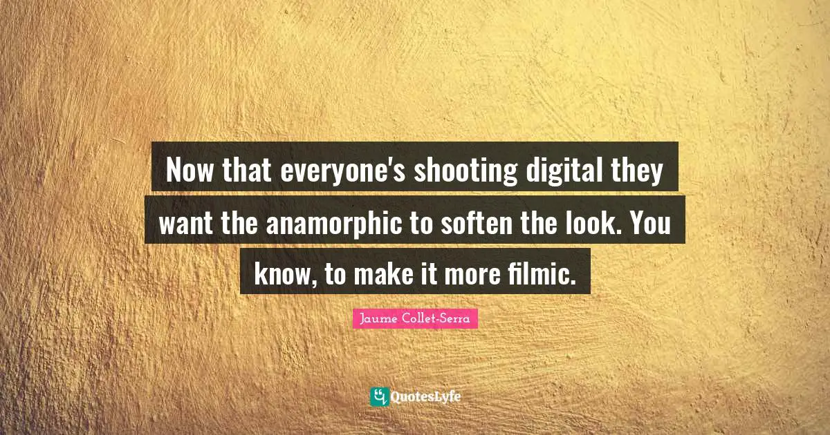 Now that everyone's shooting digital they want the anamorphic to soften the look. You know, to make it more filmic.