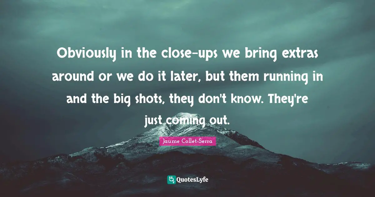 Obviously in the close-ups we bring extras around or we do it later, but them running in and the big shots, they don't know. They're just coming out.
