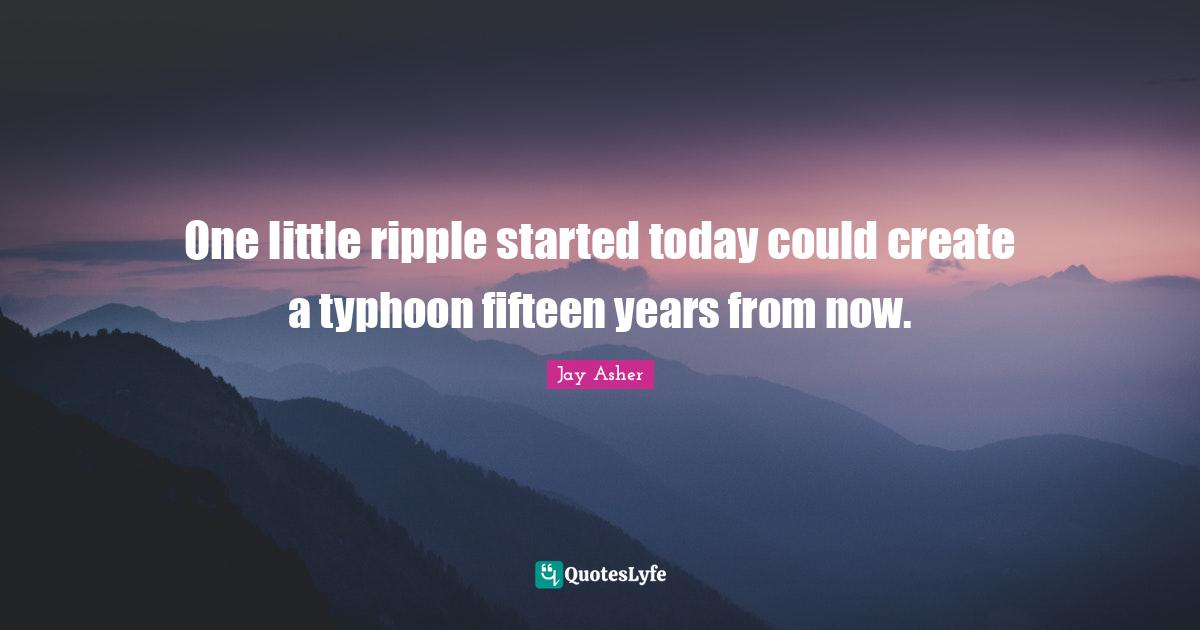 One little ripple started today could create a typhoon fifteen years from now.
