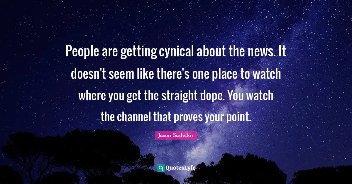 People are getting cynical about the news. It doesn't seem like there's one place to watch where you get the straight dope. You watch the channel that proves your point.