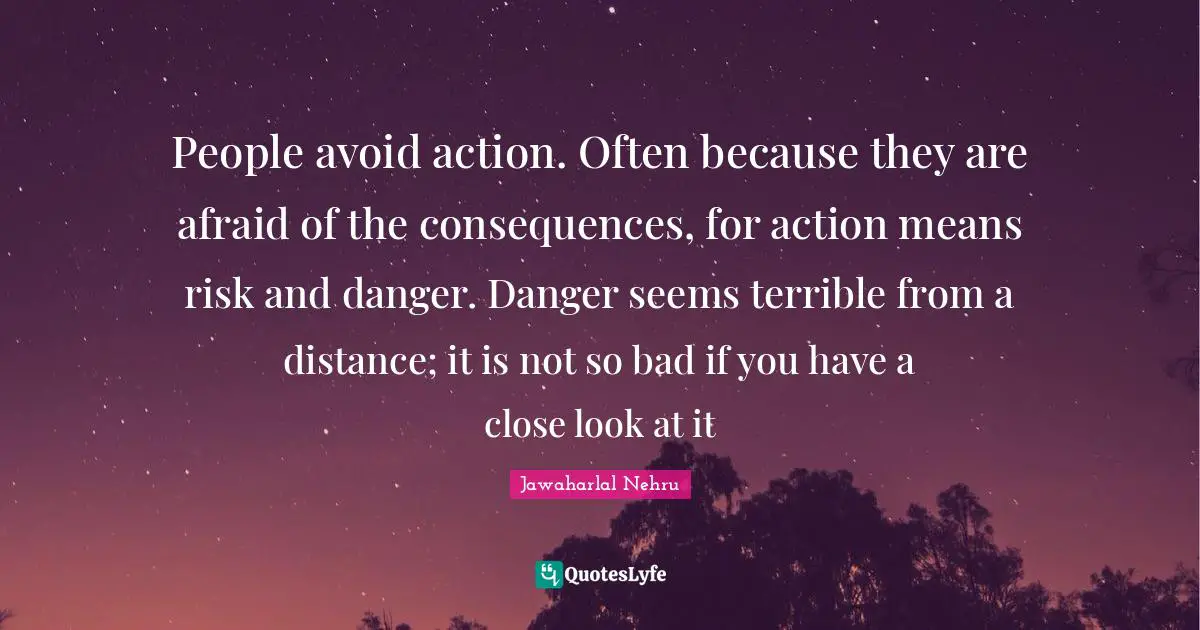 People avoid action. Often because they are afraid of the consequences, for action means risk and danger. Danger seems terrible from a distance; it is not so bad if you have a close look at it