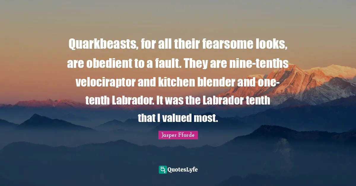 Quarkbeasts, for all their fearsome looks, are obedient to a fault. They are nine-tenths velociraptor and kitchen blender and one-tenth Labrador. It was the Labrador tenth that I valued most.