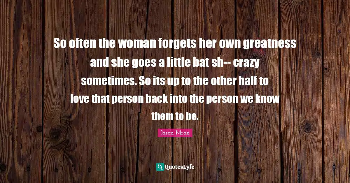 So often the woman forgets her own greatness and she goes a little bat sh-- crazy sometimes. So its up to the other half to love that person back into the person we know them to be.