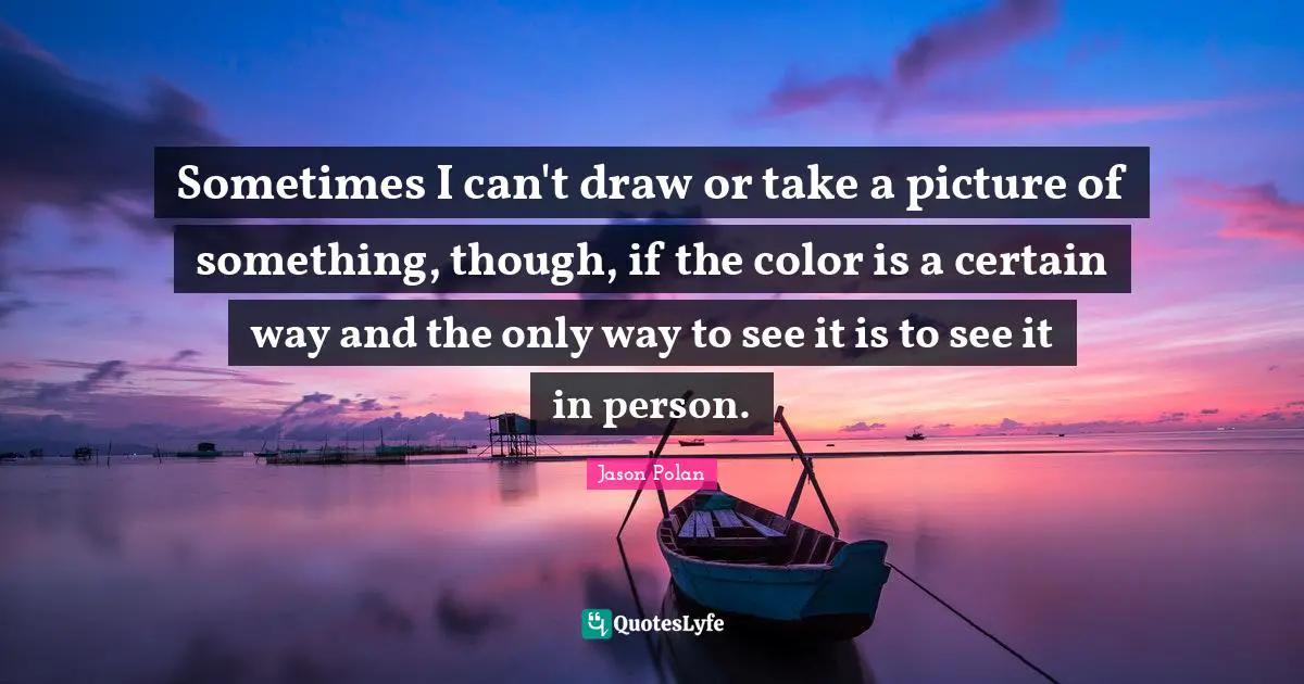 Sometimes I can't draw or take a picture of something, though, if the color is a certain way and the only way to see it is to see it in person.