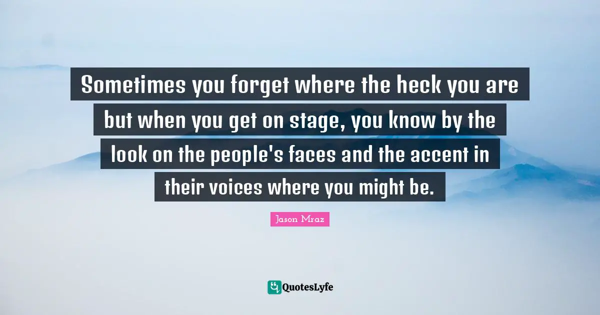 Jason Mraz Quotes: "Sometimes you forget where the heck you are but when you get on stage, you know by the look on the people's faces and the accent in their voices where you might be."