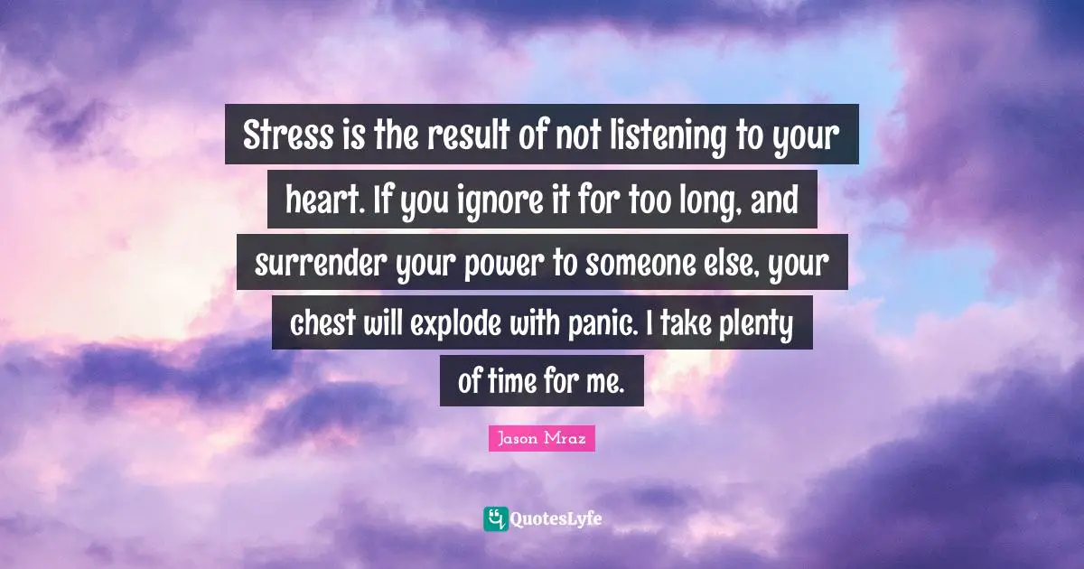 Stress is the result of not listening to your heart. If you ignore it for too long, and surrender your power to someone else, your chest will explode with panic. I take plenty of time for me.