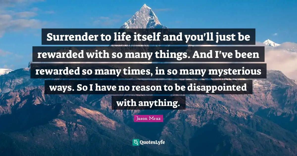 Jason Mraz Quotes: "Surrender to life itself and you'll just be rewarded with so many things. And I've been rewarded so many times, in so many mysterious ways. So I have no reason to be disappointed with anything."