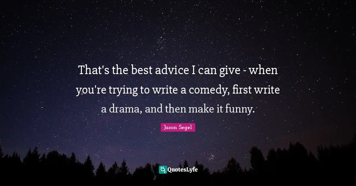 That's the best advice I can give - when you're trying to write a comedy, first write a drama, and then make it funny.
