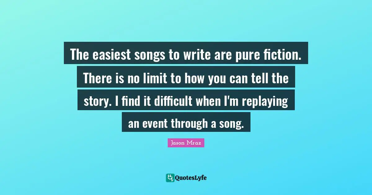 The easiest songs to write are pure fiction. There is no limit to how you can tell the story. I find it difficult when I'm replaying an event through a song.