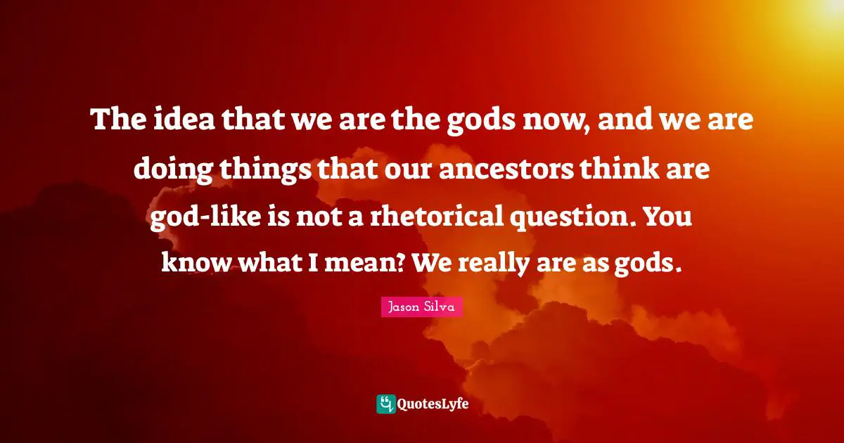 The idea that we are the gods now, and we are doing things that our ancestors think are god-like is not a rhetorical question. You know what I mean? We really are as gods.