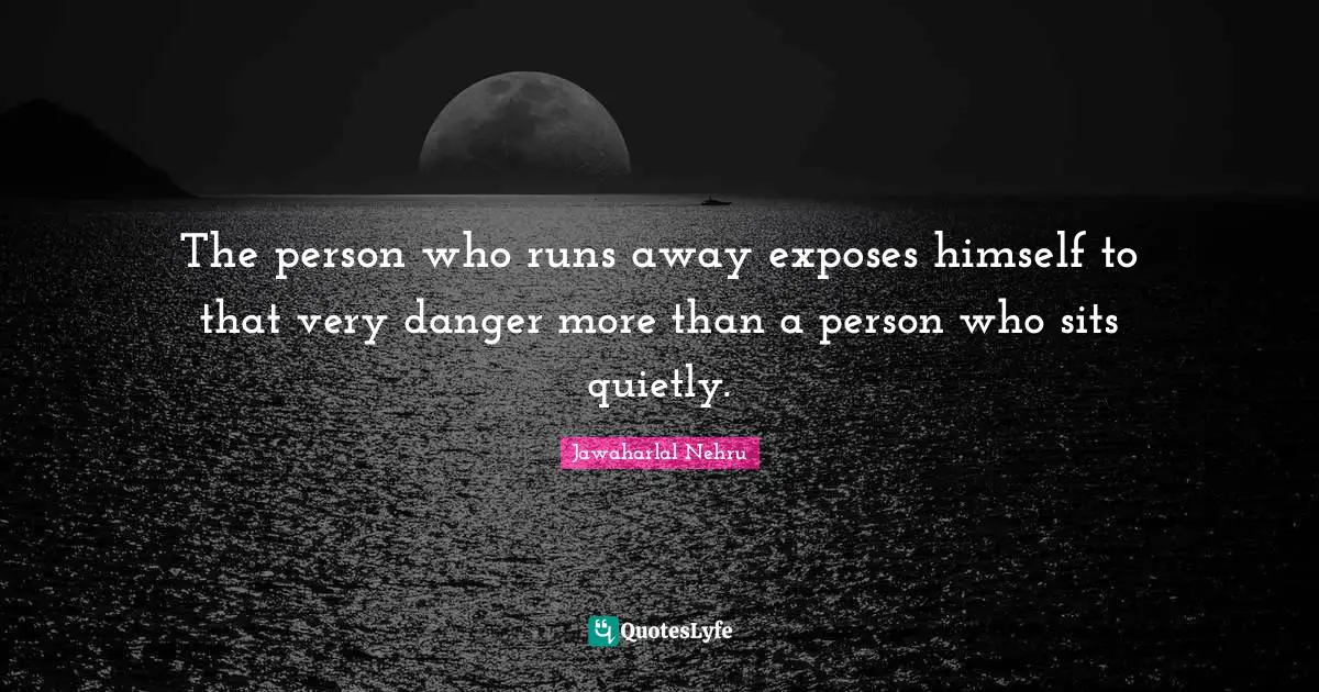The person who runs away exposes himself to that very danger more than a person who sits quietly.