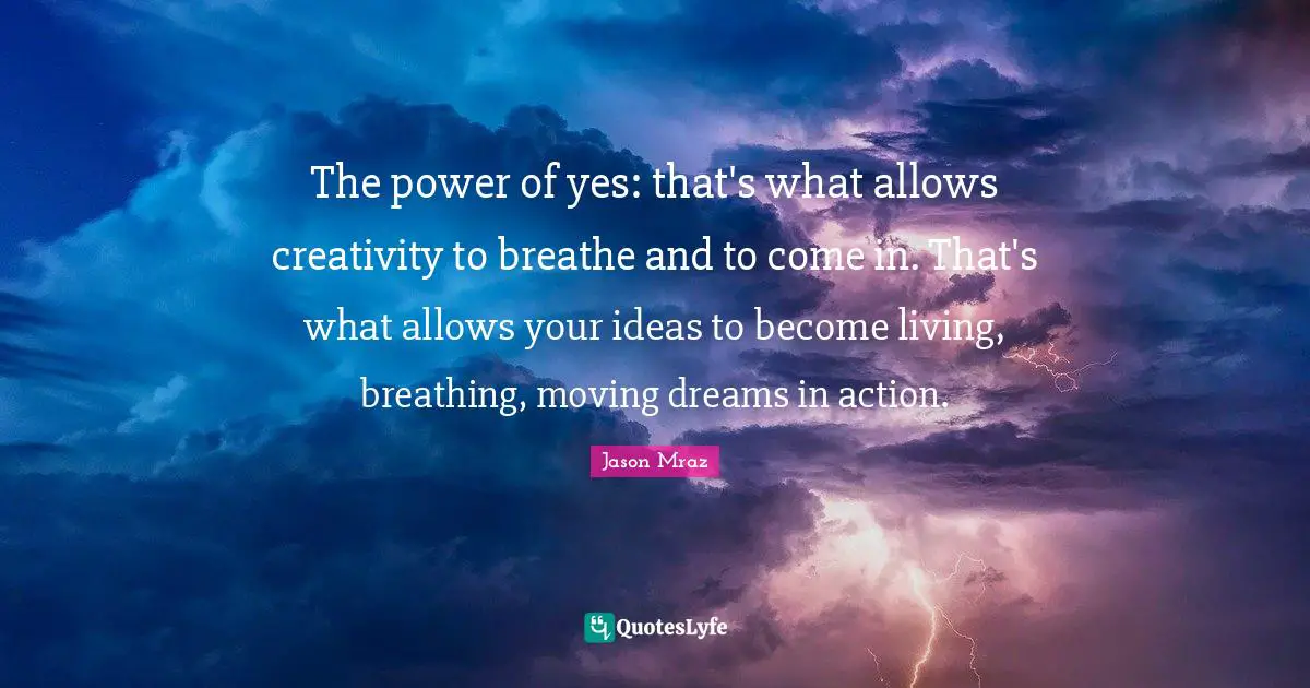 Jason Mraz Quotes: "The power of yes: that's what allows creativity to breathe and to come in. That's what allows your ideas to become living, breathing, moving dreams in action."