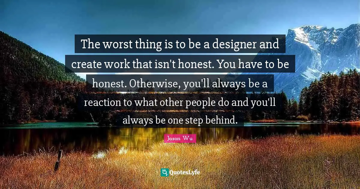 The worst thing is to be a designer and create work that isn't honest. You have to be honest. Otherwise, you'll always be a reaction to what other people do and you'll always be one step behind.