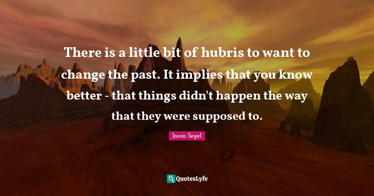 There is a little bit of hubris to want to change the past. It implies that you know better - that things didn't happen the way that they were supposed to.