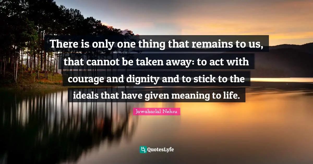 There is only one thing that remains to us, that cannot be taken away: to act with courage and dignity and to stick to the ideals that have given meaning to life.