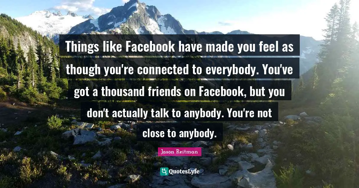 Things like Facebook have made you feel as though you're connected to everybody. You've got a thousand friends on Facebook, but you don't actually talk to anybody. You're not close to anybody.