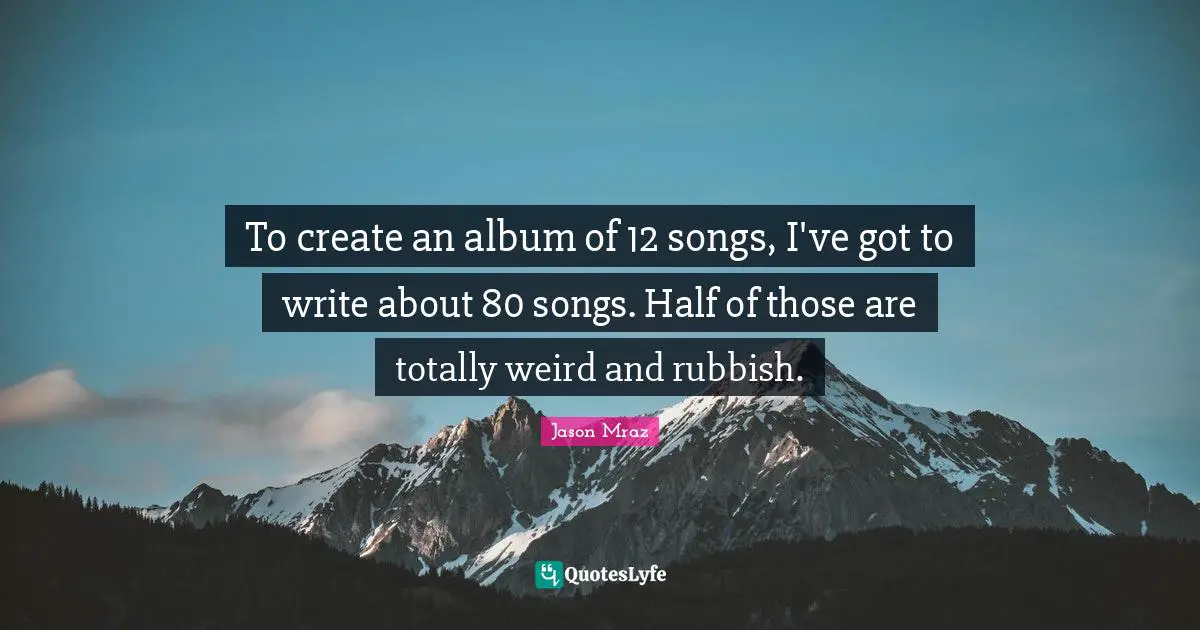 To create an album of 12 songs, I've got to write about 80 songs. Half of those are totally weird and rubbish.