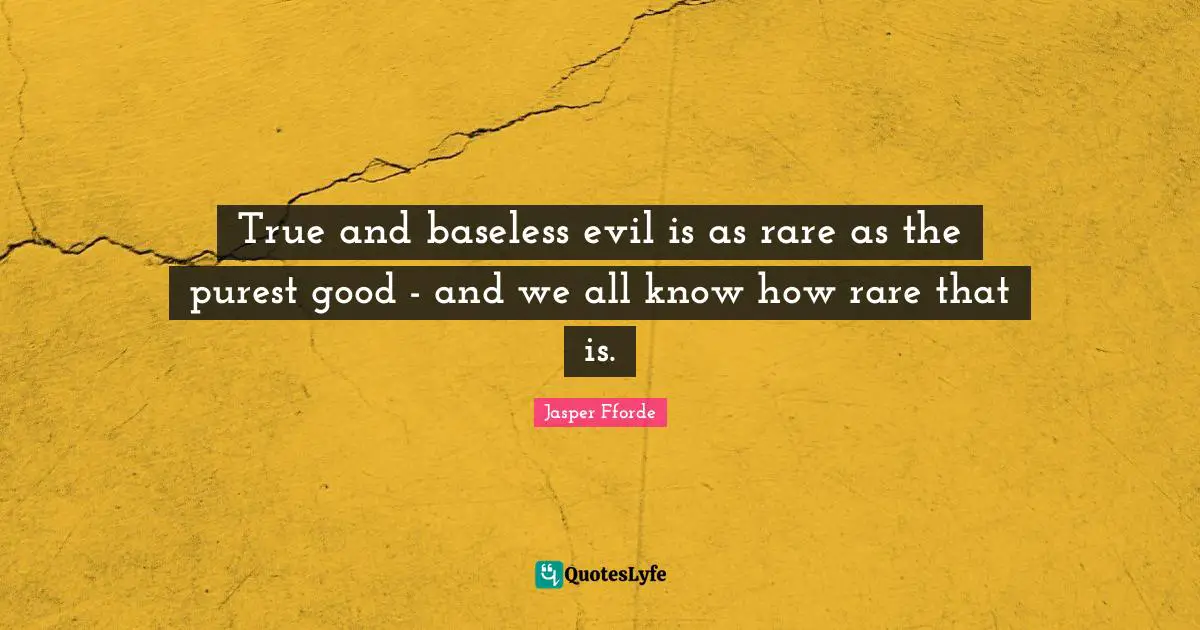 True and baseless evil is as rare as the purest good - and we all know how rare that is.