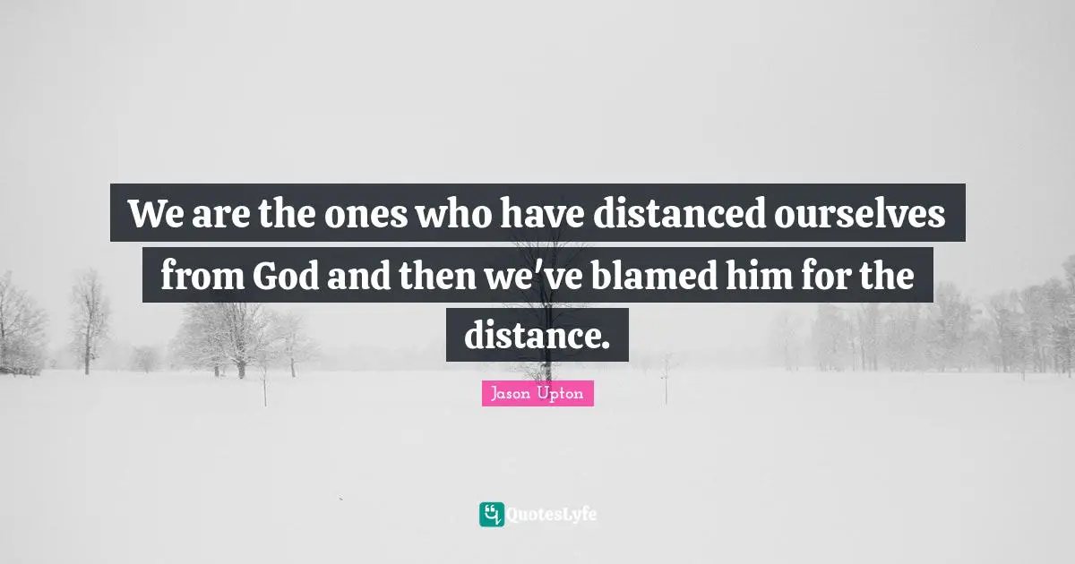 We are the ones who have distanced ourselves from God and then we've blamed him for the distance.