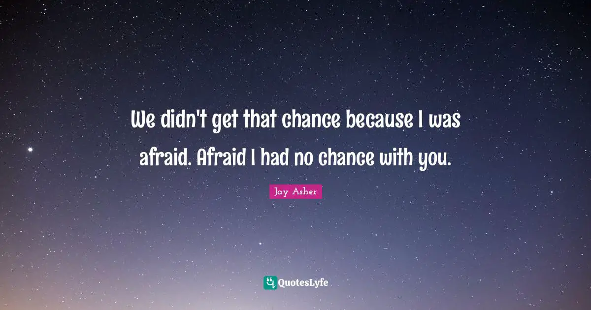 We didn't get that chance because I was afraid. Afraid I had no chance with you.