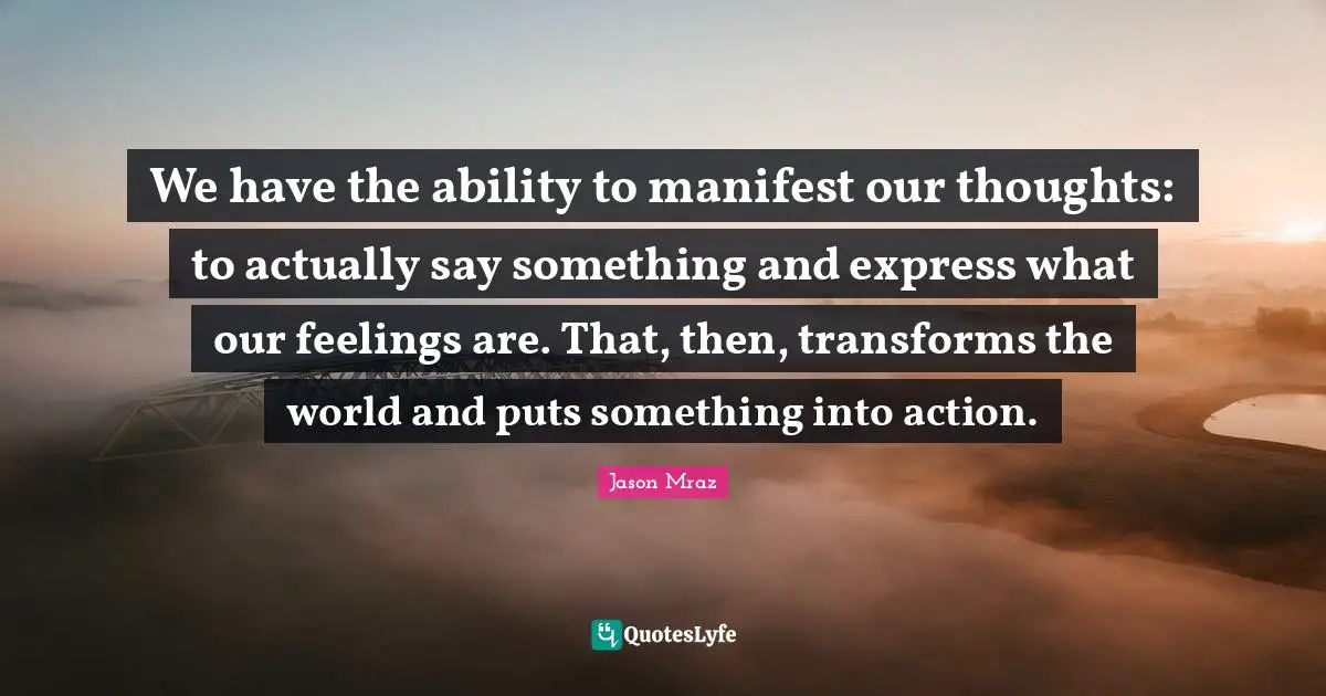 We have the ability to manifest our thoughts: to actually say something and express what our feelings are. That, then, transforms the world and puts something into action.