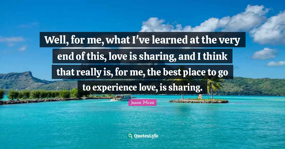 Well, for me, what I've learned at the very end of this, love is sharing, and I think that really is, for me, the best place to go to experience love, is sharing.