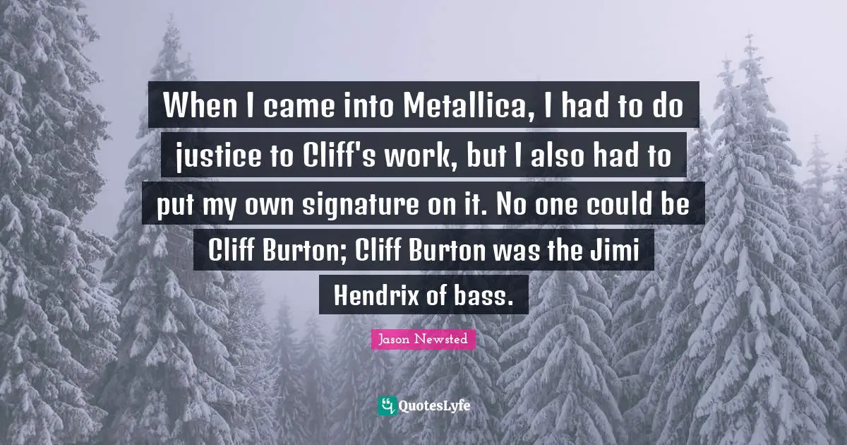 Jason Newsted Quotes: "When I came into Metallica, I had to do justice to Cliff's work, but I also had to put my own signature on it. No one could be Cliff Burton; Cliff Burton was the Jimi Hendrix of bass."