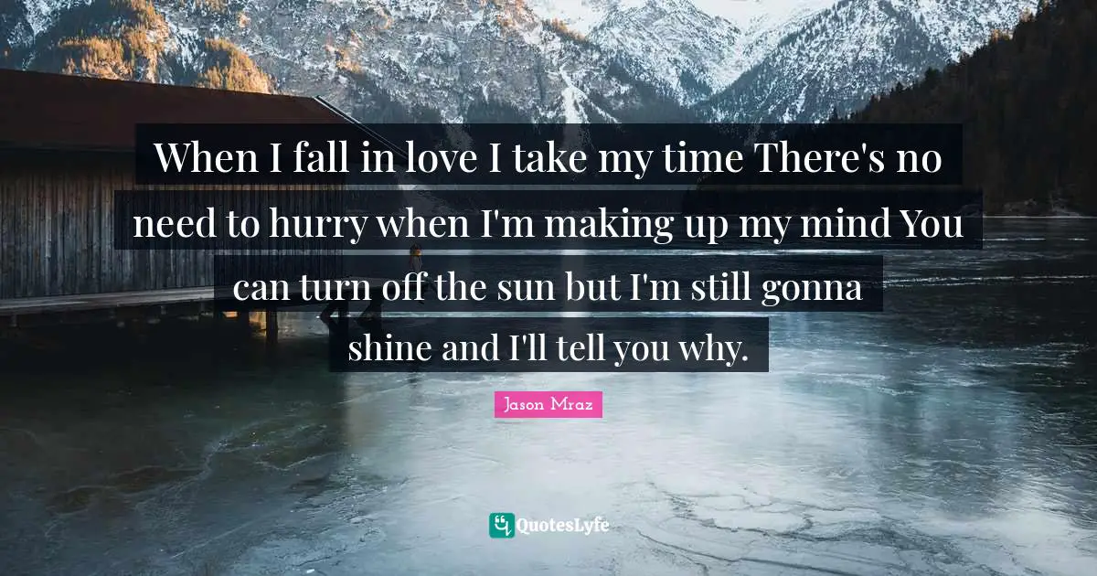 When I fall in love I take my time There's no need to hurry when I'm making up my mind You can turn off the sun but I'm still gonna shine and I'll tell you why.