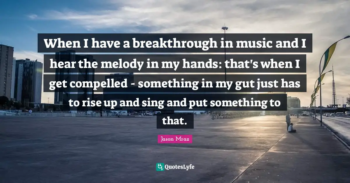 When I have a breakthrough in music and I hear the melody in my hands: that's when I get compelled - something in my gut just has to rise up and sing and put something to that.