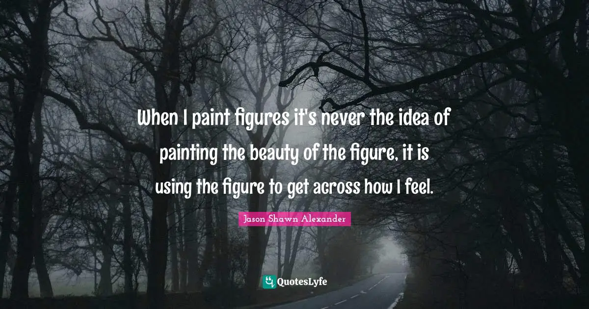 When I paint figures it's never the idea of painting the beauty of the figure, it is using the figure to get across how I feel.