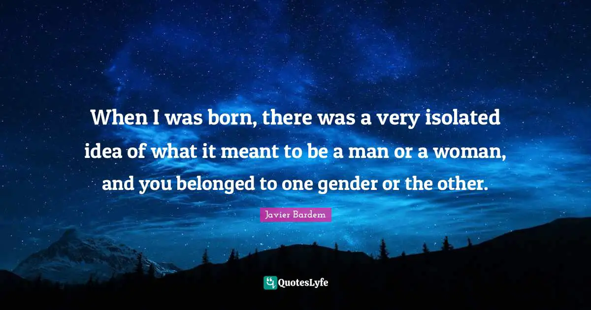 When I was born, there was a very isolated idea of what it meant to be a man or a woman, and you belonged to one gender or the other.