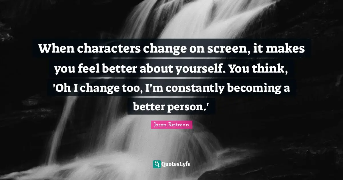 When characters change on screen, it makes you feel better about yourself. You think, 'Oh I change too, I'm constantly becoming a better person.'