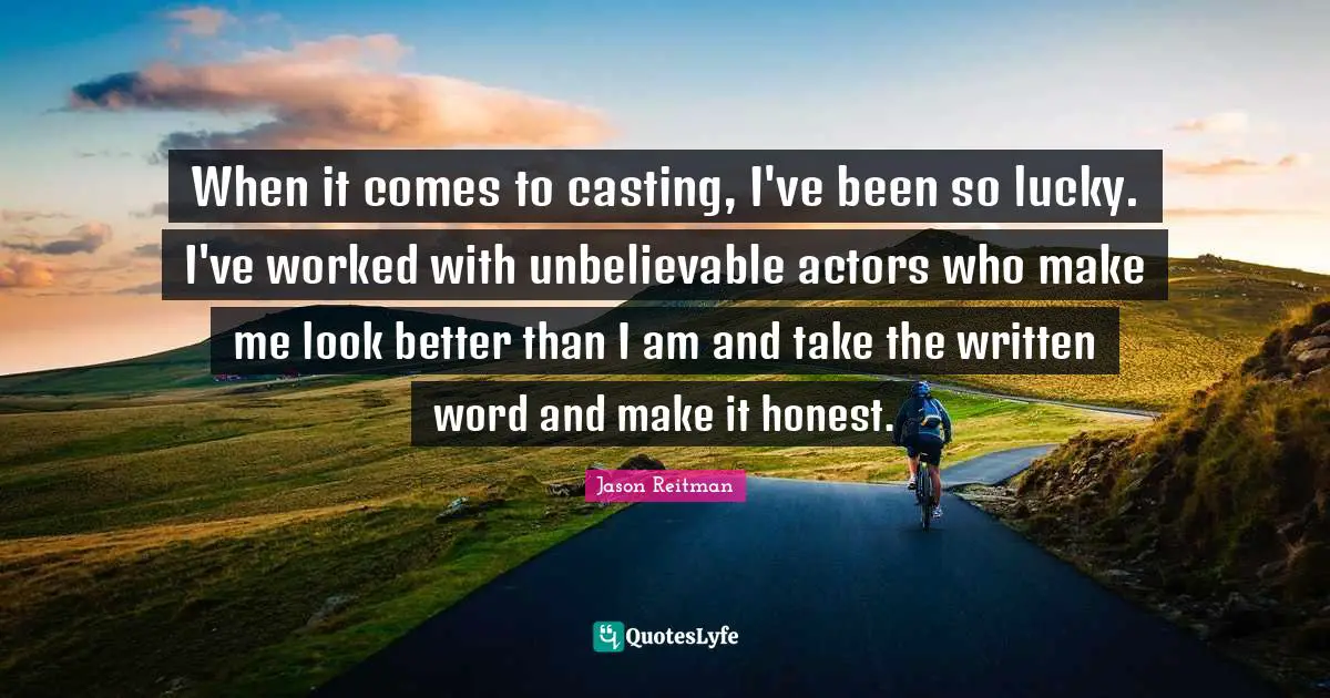 When it comes to casting, I've been so lucky. I've worked with unbelievable actors who make me look better than I am and take the written word and make it honest.