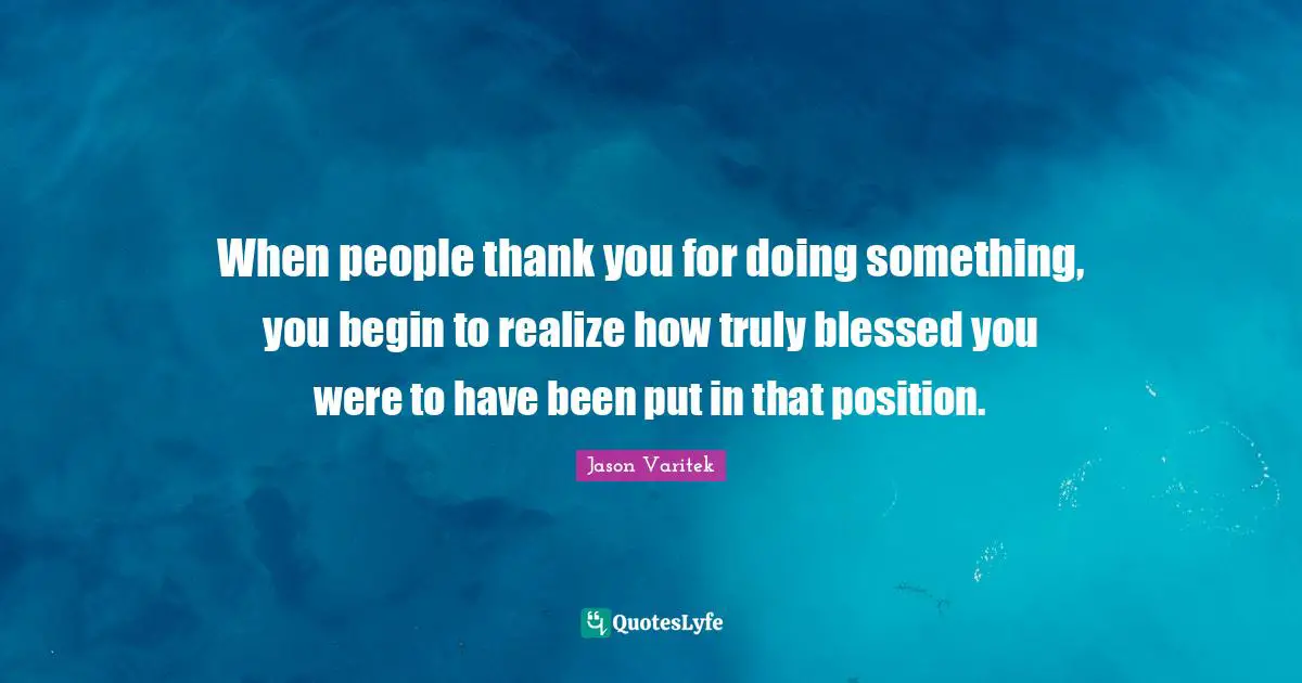 When people thank you for doing something, you begin to realize how truly blessed you were to have been put in that position.