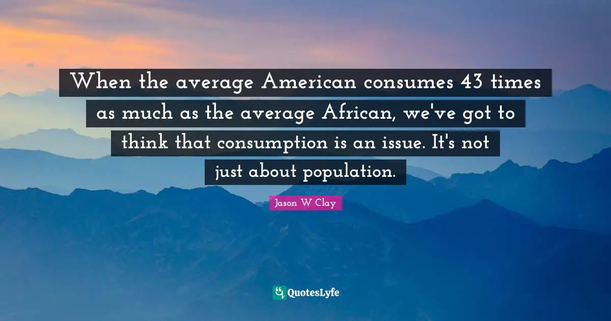 When the average American consumes 43 times as much as the average African, we've got to think that consumption is an issue. It's not just about population.