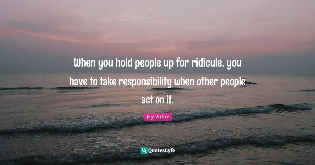 When you hold people up for ridicule, you have to take responsibility when other people act on it.